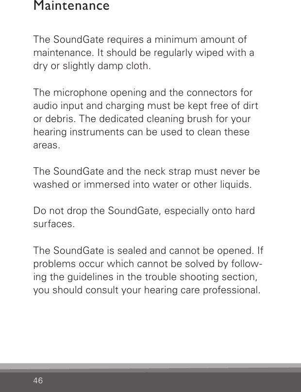 46MaintenanceThe SoundGate requires a minimum amount of maintenance. It should be regularly wiped with a dry or slightly damp cloth.  The microphone opening and the connectors for audio input and charging must be kept free of dirt or debris. The dedicated cleaning brush for your hearing instruments can be used to clean these areas. The SoundGate and the neck strap must never be washed or immersed into water or other liquids.  Do not drop the SoundGate, especially onto hard surfaces. The SoundGate is sealed and cannot be opened. If problems occur which cannot be solved by follow-ing the guidelines in the trouble shooting section, you should consult your hearing care professional. 