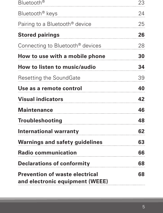 5Bluetooth®  23Bluetooth® keys  24Pairing to a Bluetooth® device  25Stored pairings  26Connecting to Bluetooth® devices  28How to use with a mobile phone  30How to listen to music/audio  34Resetting the SoundGate  39Use as a remote control  40Visual indicators  42Maintenance  46Troubleshooting  48International warranty  62Warnings and safety guidelines  63Radio communication  66Declarations of conformity  68Prevention of waste electrical  68 and electronic equipment (WEEE)