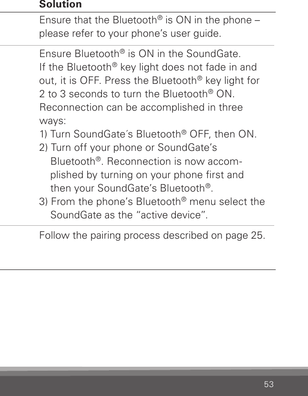 53Phone Problem SolutionThe phone key does not blink when the phone is ringing and there is no ringing indica-tion in the hearing instrumentsThe Bluetooth® is off in the phone and/or in the SoundGate.The phone and SoundGate are  disconnected from each other.The SoundGate is not paired  to the mobile phone.Ensure that the Bluetooth® is ON in the phone – please refer to your phone’s user guide.Ensure Bluetooth® is ON in the SoundGate. If the Bluetooth® key light does not fade in and out, it is OFF. Press the Bluetooth® key light for 2 to 3 seconds to turn the Bluetooth® ON.Reconnection can be accomplished in three ways: 1) Turn SoundGate´s Bluetooth® OFF, then ON.2) Turn off your phone or SoundGate’s Blue tooth®. Reconnection is now accom-plished by turning on your phone rst and then your SoundGate’s Bluetooth®.3) From the phone’s Bluetooth® menu select the SoundGate as the “active device”.Follow the pairing process described on page 25.