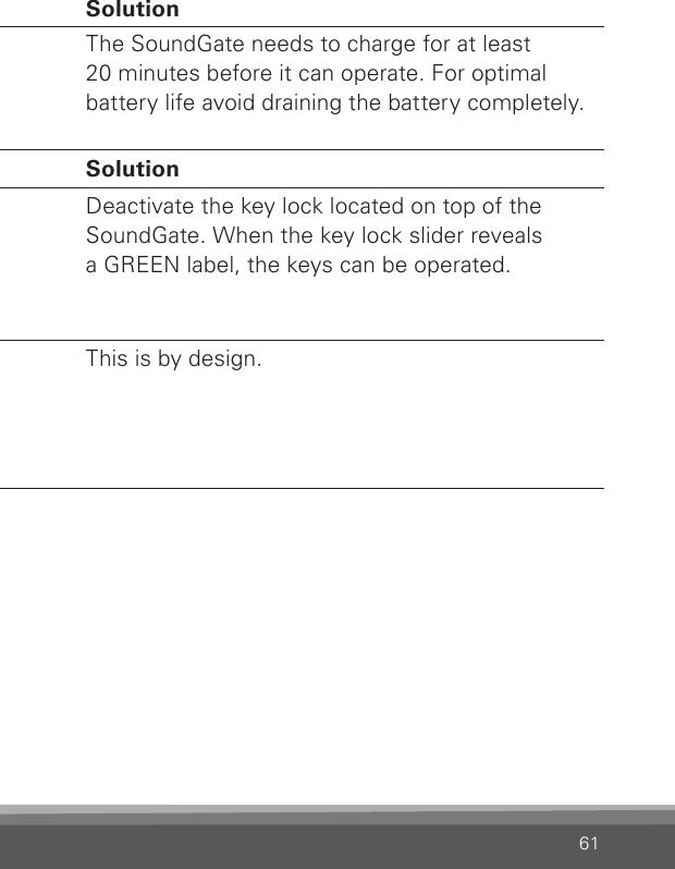 61Charging Problem  SolutionSoundGate does not work even  while chargingThe battery is drainedcompletely.The SoundGate needs to charge for at least  20 minutes before it can operate. For optimalbattery life avoid draining the battery completely.Volume Problem  SolutionWhen I press  a key on the  SoundGate,  nothing happensThe keys are locked to preventaccidental button activation.Deactivate the key lock located on top of the SoundGate. When the key lock slider reveals  a GREEN label, the keys can be operated.When I turn the  microphones  off, the volume changesThe volume changes to the default level.This is by design.