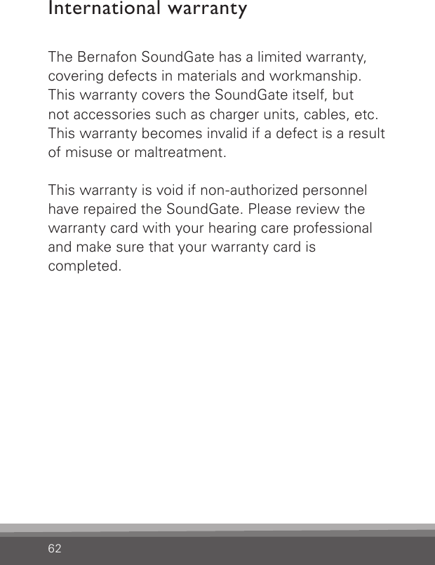 62International warrantyThe Bernafon SoundGate has a limited warranty, covering defects in materials and workmanship.  This warranty covers the SoundGate itself, but not accessories such as charger units, cables, etc. This warranty becomes invalid if a defect is a result of misuse or maltreatment.This warranty is void if non-authorized personnel have repaired the SoundGate. Please review the warranty card with your hearing care professional and make sure that your warranty card iscompleted.