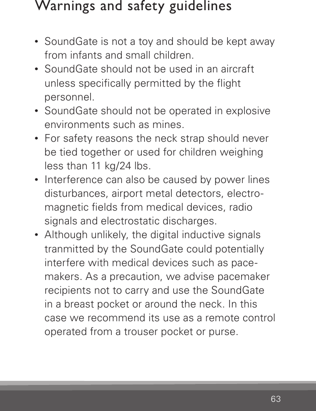 63Warnings and safety guidelines•  SoundGate is not a toy and should be kept away from infants and small children.•  SoundGate should not be used in an aircraft  unless specically permitted by the ight  personnel.•  SoundGate should not be operated in explosive environments such as mines.•  For safety reasons the neck strap should never be tied together or used for children weighing less than 11 kg/24 lbs.•  Interference can also be caused by power lines disturbances, airport metal detectors, electro-magnetic elds from medical devices, radio signals and electrostatic discharges.•  Although unlikely, the digital inductive signals tranmitted by the SoundGate could potentially  interfere with medical devices such as pace-makers. As a precaution, we advise pacemaker recipients not to carry and use the SoundGate  in a breast pocket or around the neck. In this  case we recommend its use as a remote control operated from a trouser pocket or purse. 