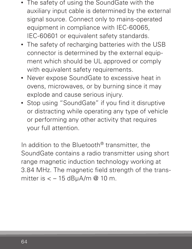 64•  The safety of using the SoundGate with the auxiliary input cable is determined by the external signal source. Connect only to mains-operated equipment in compliance with IEC-60065, IEC-60601 or equivalent safety standards.•  The safety of recharging batteries with the USB connector is determined by the external equip-ment which should be UL approved or comply with equivalent safety requirements.•  Never expose SoundGate to excessive heat in ovens, microwaves, or by burning since it may explode and cause serious injury.•  Stop using “SoundGate” if you find it disruptive  or distracting while operating any type of vehicle or performing any other activity that requires  your full attention.In addition to the Bluetooth® transmitter, the SoundGate contains a radio transmitter using short range magnetic induction technology working at 3.84 MHz. The magnetic eld strength of the trans-mitter is &lt; – 15 dBμA/m @ 10 m.