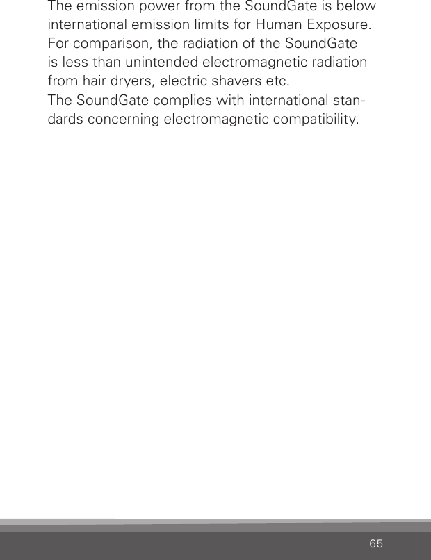 65The emission power from the SoundGate is below international emission limits for Human Exposure. For comparison, the radiation of the SoundGate is less than unintended electromagnetic radiation from hair dryers, electric shavers etc.The SoundGate complies with international stan-dards concerning electromagnetic compatibility.