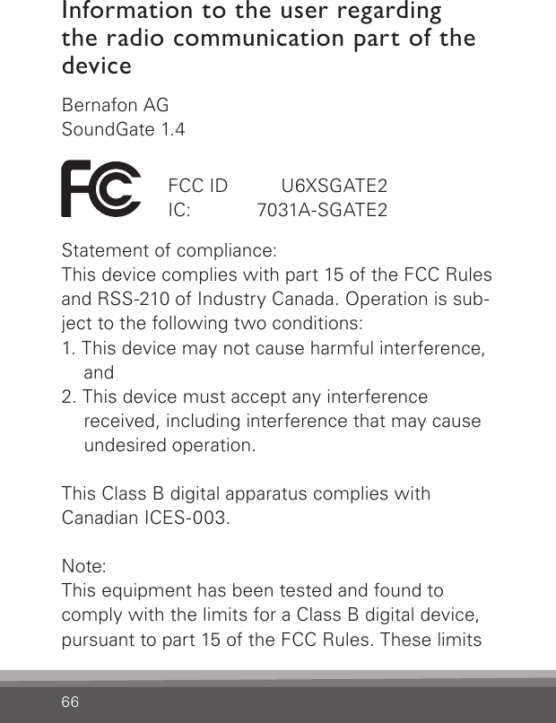 66Bernafon AGSoundGate 1.4Statement of compliance:This device complies with part 15 of the FCC Rules and RSS-210 of Industry Canada. Operation is sub-ject to the following two conditions:1. This device may not cause harmful interference,    and2. This device must accept any interference    received, including interference that may cause    undesired operation.This Class B digital apparatus complies with  Canadian ICES-003. Note: This equipment has been tested and found to comply with the limits for a Class B digital device, pursuant to part 15 of the FCC Rules. These limits FCC ID   U6XSGATE2IC:   7031A-SGATE2Information to the user regarding the radio communication part of the device