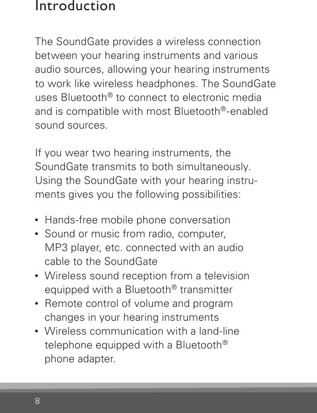 8IntroductionThe SoundGate provides a wireless connection  between your hearing instruments and various audio sources, allowing your hearing instruments to work like wireless headphones. The SoundGate uses Bluetooth® to connect to electronic media and is compatible with most Bluetooth®-enabled sound sources.If you wear two hearing instruments, theSoundGate transmits to both simultaneously.Using the SoundGate with your hearing instru-ments gives you the following possibilities:•  Hands-free mobile phone conversation •  Sound or music from radio, computer,  MP3 player, etc. connected with an audio  cable to the SoundGate•   Wireless sound reception from a television  equipped with a Bluetooth® transmitter•   Remote control of volume and program  changes in your hearing instruments•   Wireless communication with a land-line  telephone equipped with a Bluetooth®phone adapter.