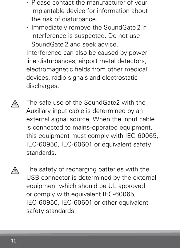 10 ·  Please contact the manufacturer of your implantable device for information about the risk of disturbance. ·  Immediately remove the SoundGate 2 if interference is suspected. Do not use SoundGate 2 and seek advice.  Interference can also be caused by power line disturbances, airport metal detectors, electromagnetic elds from other medical devices, radio signals and electrostatic  discharges.  The safe use of the SoundGate2 with the Auxiliary input cable is determined by an external signal source. When the input cable is connected to mains-operated equipment, this equipment must comply with IEC-60065, IEC-60950, IEC-60601 or equivalent safety standards.  The safety of recharging batteries with the USB connector is determined by the external equipment which should be UL approved  or comply with equivalent IEC-60065,  IEC-60950, IEC-60601 or other equivalent safety standards.