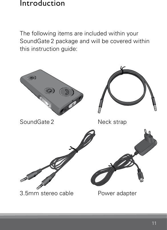 11IntroductionThe following items are included within your SoundGate 2 package and will be covered within this instruction guide:SN2_ILLU_Overview_HI8SN2_ILLU_Neckloop_HI2SoundGate 2  Neck  strap3.5mm stereo cable  Power adapterSN2_ILLU_Charger_HI5SN2_ILLU_audioCable_HI4