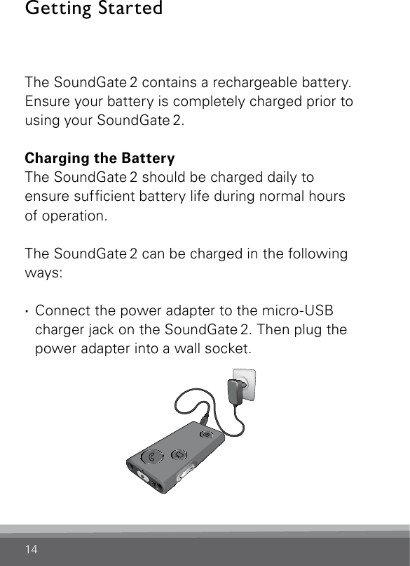 14Getting StartedThe SoundGate 2 contains a rechargeable battery. Ensure your battery is completely charged prior to using your SoundGate 2.Charging the BatteryThe SoundGate 2 should be charged daily to ensure sufcient battery life during normal hours of operation.The SoundGate 2 can be charged in the following ways: · Connect the power adapter to the micro-USB charger jack on the SoundGate 2. Then plug the power adapter into a wall socket.SN2_ILLU_Overview_HI8