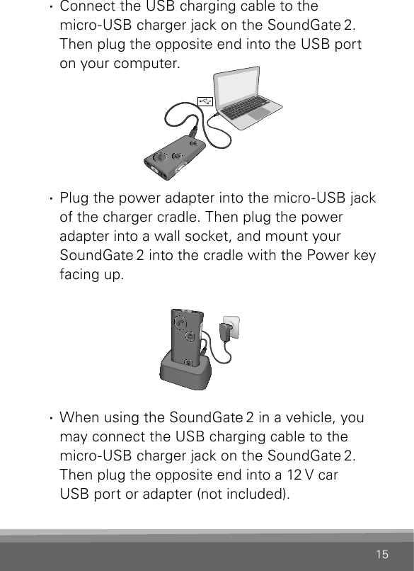 15 · Connect the USB charging cable to the  micro-USB charger jack on the SoundGate 2. Then plug the opposite end into the USB port  on your computer.       · Plug the power adapter into the micro-USB jack of the charger cradle. Then plug the power adapter into a wall socket, and mount your SoundGate 2 into the cradle with the Power key facing up.       · When using the SoundGate 2 in a vehicle, you may connect the USB charging cable to the micro-USB charger jack on the SoundGate 2. Then plug the opposite end into a 12 V car  USB port or adapter (not included).SN2_ILLU_BatteryChargeCableToUsb_HI10SN2_ILLU_BatteryChargeCradle_HI11