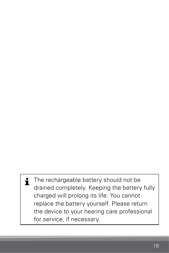 19The rechargeable battery should not be drained completely. Keeping the battery fully charged will prolong its life. You cannot replace the battery yourself. Please return the device to your hearing care professional for service, if necessary.