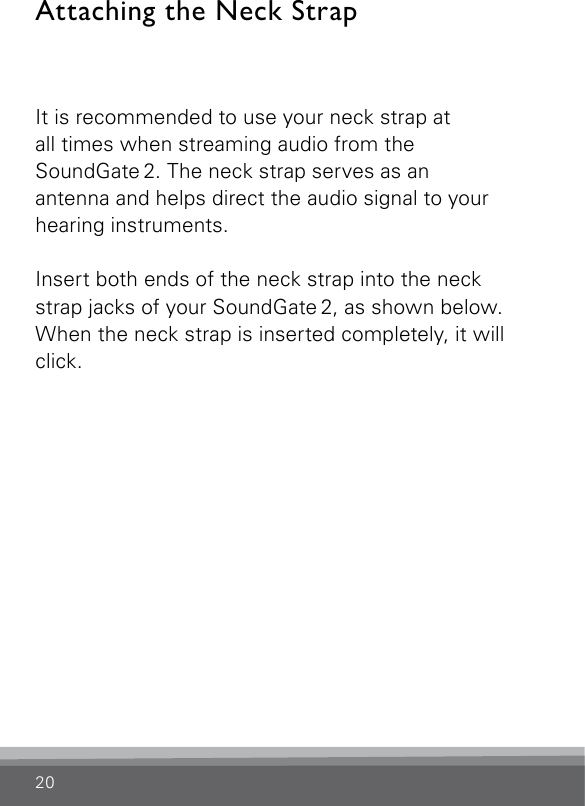 20Attaching the Neck StrapIt is recommended to use your neck strap at  all times when streaming audio from the  SoundGate 2. The neck strap serves as an  antenna and helps direct the audio signal to your hearing instruments. Insert both ends of the neck strap into the neck strap jacks of your SoundGate 2, as shown below. When the neck strap is inserted completely, it will click. 