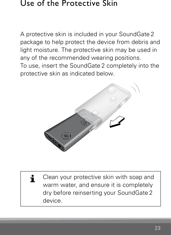 23Use of the Protective Skin A protective skin is included in your SoundGate 2 package to help protect the device from debris and light moisture. The protective skin may be used in any of the recommended wearing positions.To use, insert the SoundGate 2 completely into the protective skin as indicated below.SN2_ILLU_ProtectiveSkinInsert_HI6.2Clean your protective skin with soap and warm water, and ensure it is completely dry before reinserting your SoundGate 2 device.