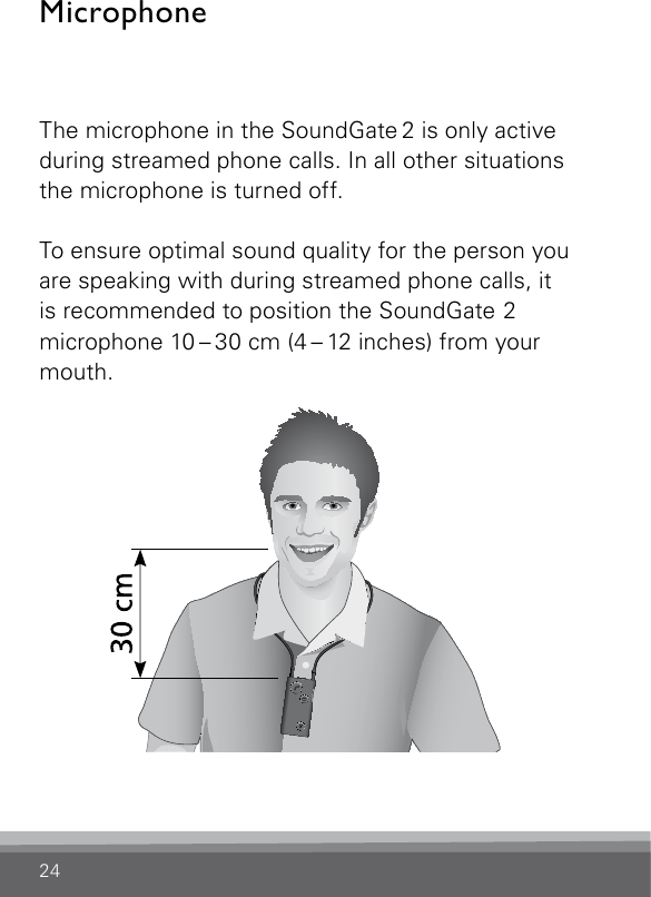 24MicrophoneThe microphone in the SoundGate 2 is only active during streamed phone calls. In all other situations the microphone is turned off.To ensure optimal sound quality for the person you are speaking with during streamed phone calls, it is recommended to position the SoundGate 2 microphone 10 – 30 cm (4 – 12 inches) from your mouth.SN2_ILLU_MouthToMicrophone_HI21