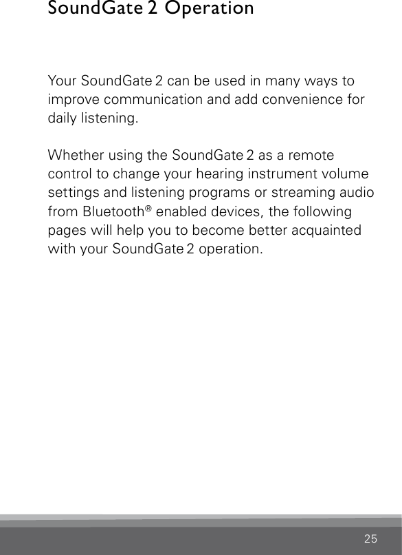 25SoundGate 2  OperationYour SoundGate 2 can be used in many ways to improve communication and add convenience for daily listening.Whether using the SoundGate 2 as a remote control to change your hearing instrument volume settings and listening programs or streaming audio from Bluetooth® enabled devices, the following pages will help you to become better acquainted with your SoundGate 2 operation. 