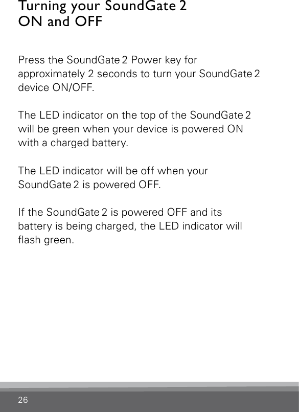 26Turning your SoundGate 2  ON and OFFPress the SoundGate 2 Power key for  approximately 2 seconds to turn your SoundGate 2 device ON/OFF. The LED indicator on the top of the SoundGate 2  will be green when your device is powered ON with a charged battery.The LED indicator will be off when your  SoundGate 2 is powered OFF. If the SoundGate 2 is powered OFF and its  battery is being charged, the LED indicator will ash green.