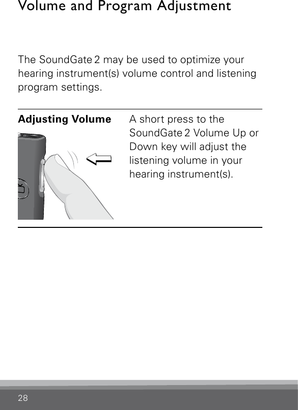 28Volume and Program AdjustmentThe SoundGate 2 may be used to optimize your hearing instrument(s) volume control and listening program settings. Adjusting Volume SN2_ILLU_VolumeUpOrDown_HI22A short press to the SoundGate 2 Volume Up or Down key will adjust the listening volume in your hearing instrument(s). 