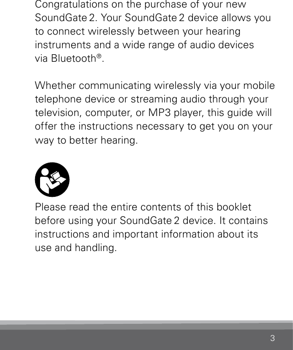 3Congratulations on the purchase of your new SoundGate 2. Your SoundGate 2 device allows you to connect wirelessly between your hearing  instruments and a wide range of audio devices  via Bluetooth®.Whether communicating wirelessly via your mobile telephone device or streaming audio through your television, computer, or MP3 player, this guide will offer the instructions necessary to get you on your way to better hearing. Please read the entire contents of this booklet before using your SoundGate 2 device. It contains instructions and important information about its use and handling.