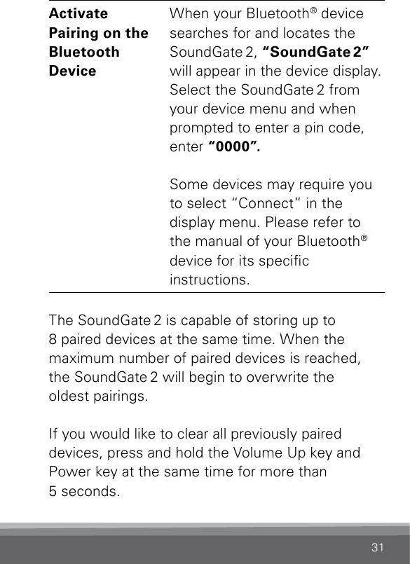 31Activate  Pairing on the  Bluetooth  DeviceWhen your Bluetooth® device searches for and locates the SoundGate 2, “SoundGate 2” will appear in the device display. Select the SoundGate 2 from your device menu and when prompted to enter a pin code, enter “0000”.Some devices may require you to select “Connect” in the display menu. Please refer to the manual of your Bluetooth® device for its specic  instructions.The SoundGate 2 is capable of storing up to  8 paired devices at the same time. When the  maximum number of paired devices is reached, the SoundGate 2 will begin to overwrite the  oldest pairings.If you would like to clear all previously paired  devices, press and hold the Volume Up key and Power key at the same time for more than  5 seconds.