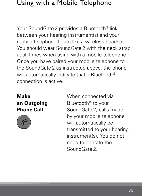 33Using with a Mobile TelephoneYour SoundGate 2 provides a Bluetooth® link  between your hearing instrument(s) and your  mobile telephone to act like a wireless headset. You should wear SoundGate 2 with the neck strap at all times when using with a mobile telephone. Once you have paired your mobile telephone to the SoundGate 2 as instructed above, the phone will automatically indicate that a Bluetooth®  connection is active. Make  an Outgoing  Phone Call SN2_ILLU_SoundgatePhoneKeyNoLight_HI27When connected via  Bluetooth® to your  SoundGate 2, calls made  by your mobile telephone will automatically be  transmitted to your hearing instrument(s). You do not need to operate the  SoundGate 2.