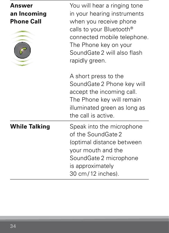 34Answer  an Incoming  Phone Call SN2_ILLU_SoundgatePhoneKeyGreenFlash_HI25You will hear a ringing tone in your hearing instruments when you receive phone calls to your Bluetooth®  connected mobile telephone. The Phone key on your SoundGate 2 will also ash rapidly green. A short press to the  SoundGate 2 Phone key will accept the incoming call. The Phone key will remain illuminated green as long as the call is active. While Talking Speak into the microphone of the SoundGate 2  (optimal distance between your mouth and the  SoundGate 2 microphone  is approximately  30  cm / 12  inches).