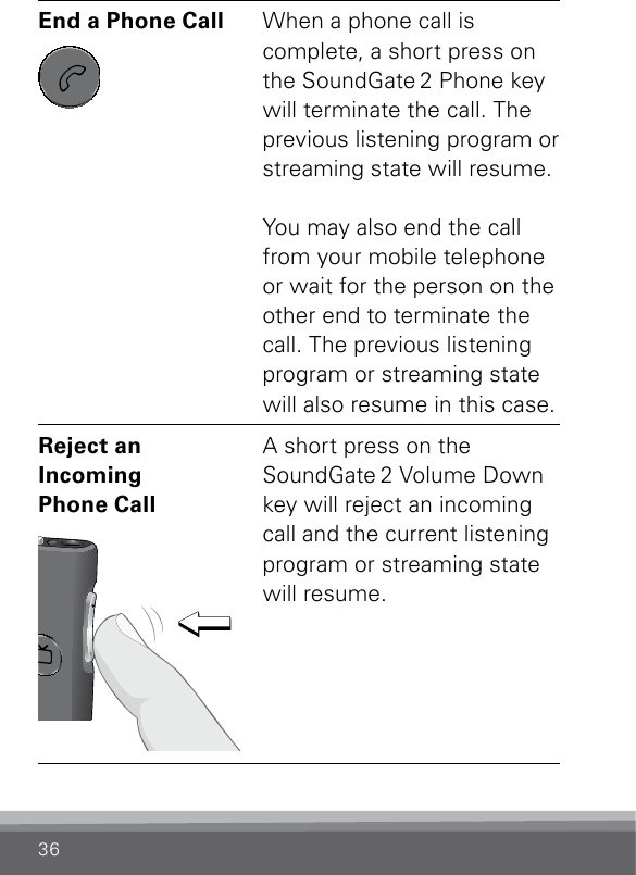 36End a Phone Call SN2_ILLU_SoundgatePhoneKeyNoLight_HI27When a phone call is  complete, a short press on the SoundGate 2 Phone key will terminate the call. The previous listening program or streaming state will resume.  You may also end the call from your mobile telephone or wait for the person on the other end to terminate the call. The previous listening program or streaming state will also resume in this case.Reject an  Incoming  Phone Call SN2_ILLU_VolumeDownPress_HI28A short press on the  SoundGate 2 Volume Down key will reject an incoming call and the current listening program or streaming state will resume.