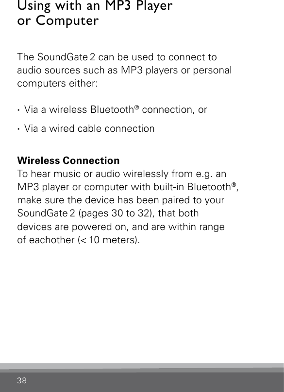 38Using with an MP3 Player  or ComputerThe SoundGate 2 can be used to connect to  audio sources such as MP3 players or personal  computers either: · Via a wireless Bluetooth® connection, or · Via a wired cable connectionWireless ConnectionTo hear music or audio wirelessly from e.g. an  MP3 player or computer with built-in Bluetooth®, make sure the device has been paired to your SoundGate 2 (pages 30 to 32), that both devices are powered on, and are within range  of eachother (&lt; 10 meters). 