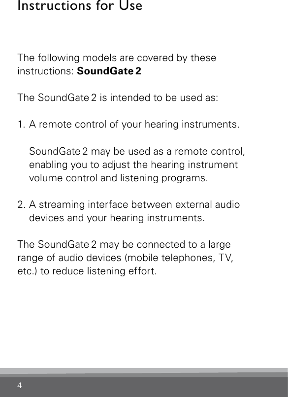 4Instructions for UseThe following models are covered by these instructions: SoundGate 2The SoundGate 2 is intended to be used as:1. A remote control of your hearing instruments.   SoundGate 2 may be used as a remote control, enabling you to adjust the hearing instrument volume control and listening programs.2. A streaming interface between external audio devices and your hearing instruments.The SoundGate 2 may be connected to a large range of audio devices (mobile telephones, TV, etc.) to reduce listening effort.