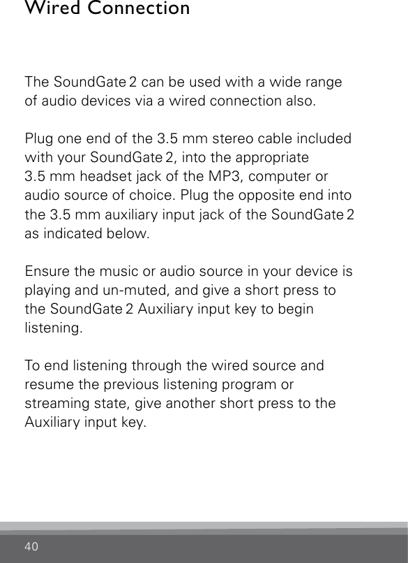 40Wired ConnectionThe SoundGate 2 can be used with a wide range of audio devices via a wired connection also. Plug one end of the 3.5 mm stereo cable included with your SoundGate 2, into the appropriate  3.5 mm headset jack of the MP3, computer or audio source of choice. Plug the opposite end into the 3.5 mm auxiliary input jack of the SoundGate 2 as indicated below. Ensure the music or audio source in your device is playing and un-muted, and give a short press to the SoundGate 2 Auxiliary input key to begin listening.To end listening through the wired source and resume the previous listening program or  streaming state, give another short press to the Auxiliary input key.