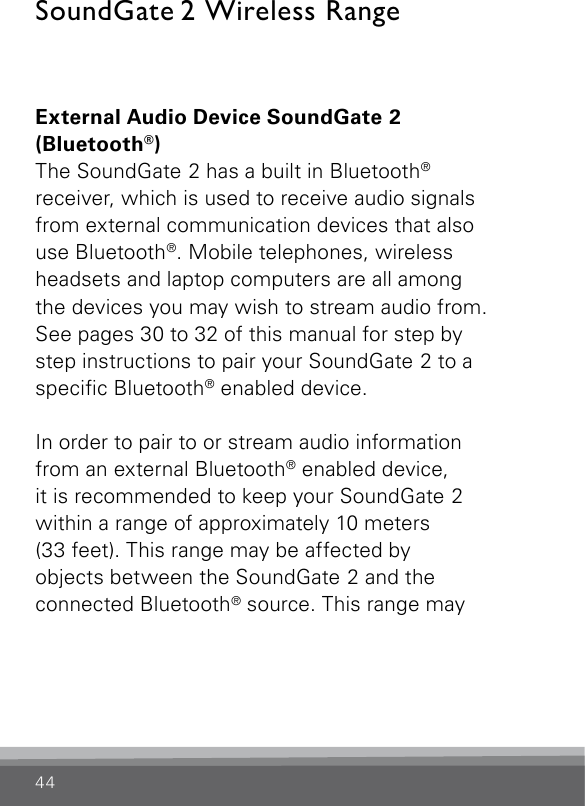 44SoundGate 2 Wireless RangeExternal Audio Device SoundGate 2  (Bluetooth®)The SoundGate 2 has a built in Bluetooth®  receiver, which is used to receive audio signals from external communication devices that also  use Bluetooth®. Mobile telephones, wireless  headsets and laptop computers are all among  the devices you may wish to stream audio from. See pages 30 to 32 of this manual for step by step instructions to pair your SoundGate 2 to a specic Bluetooth® enabled device.In order to pair to or stream audio information  from an external Bluetooth® enabled device,  it is recommended to keep your SoundGate 2  within a range of approximately 10 meters  (33 feet). This range may be affected by  objects between the SoundGate 2 and the  connected Bluetooth® source. This range may  