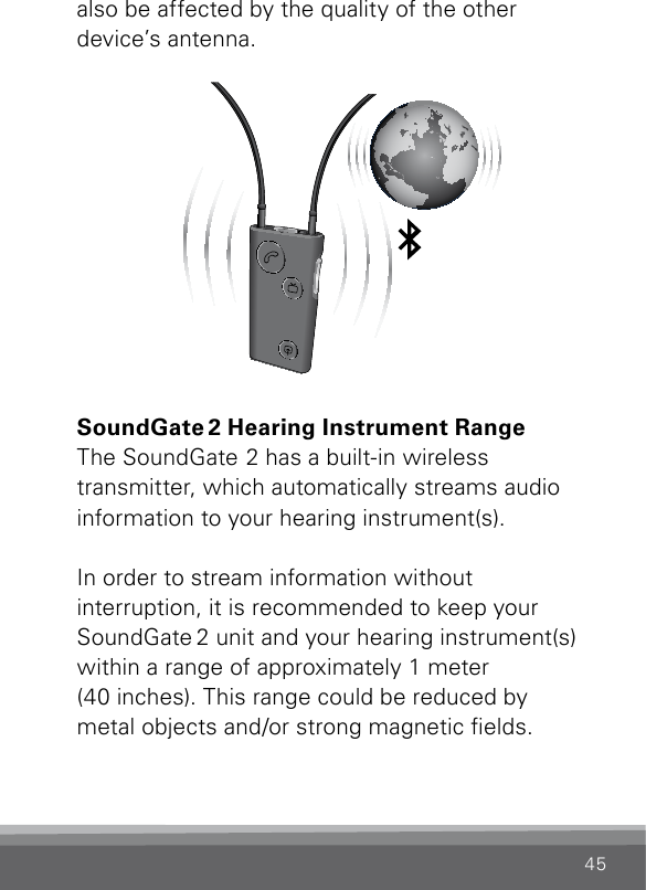 45also be affected by the quality of the other  device’s antenna. SN2_ILLU_SoundgateToWorldViaBluetooth_HI34SoundGate 2 Hearing Instrument RangeThe SoundGate 2 has a built-in wireless  transmitter, which automatically streams audio information to your hearing instrument(s).In order to stream information without  interruption, it is recommended to keep your SoundGate 2 unit and your hearing instrument(s) within a range of approximately 1 meter  (40 inches). This range could be reduced by  metal objects and/or strong magnetic elds. 