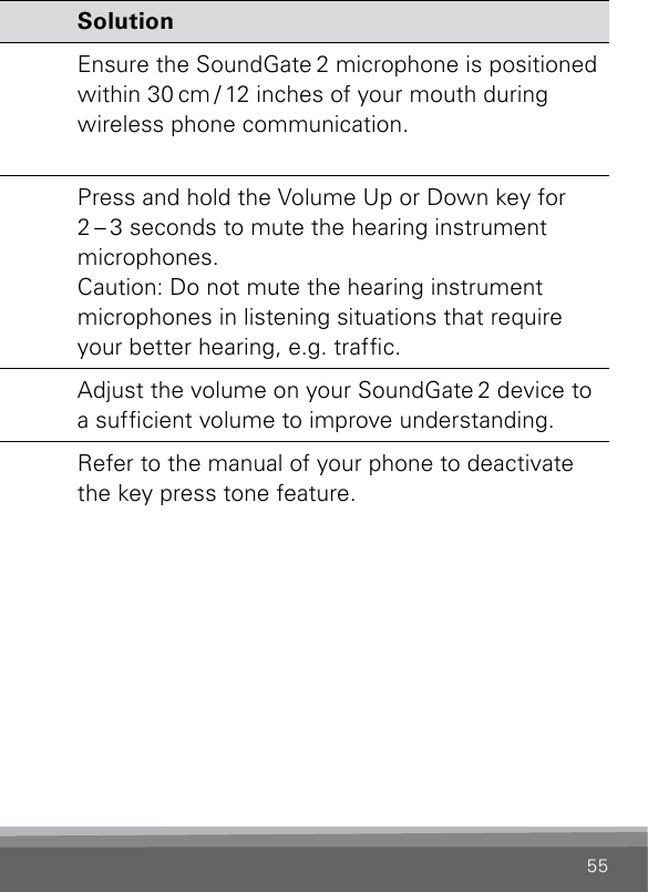 55Phone Problem SolutionThe other party  has difculty  hearing my voice  on the phone.The SoundGate 2 microphone  is not picking up your voice  clearly.Ensure the SoundGate 2 microphone is positioned within 30 cm / 12 inches of your mouth during wireless phone communication.I have difculty understanding the other party when  I am in noisy  environments.Environmental sounds  interfere with speech  understanding.Press and hold the Volume Up or Down key for  2 – 3 seconds to mute the hearing instrument  microphones.Caution: Do not mute the hearing instrument  microphones in listening situations that require your better hearing, e.g. trafc.Volume is insufcient. Adjust the volume on your SoundGate 2 device to a sufcient volume to improve understanding.I hear beeps in  my hearing  instruments when  operating my  mobile phone.The key press feature is  activated in your mobile  phone.Refer to the manual of your phone to deactivate the key press tone feature.