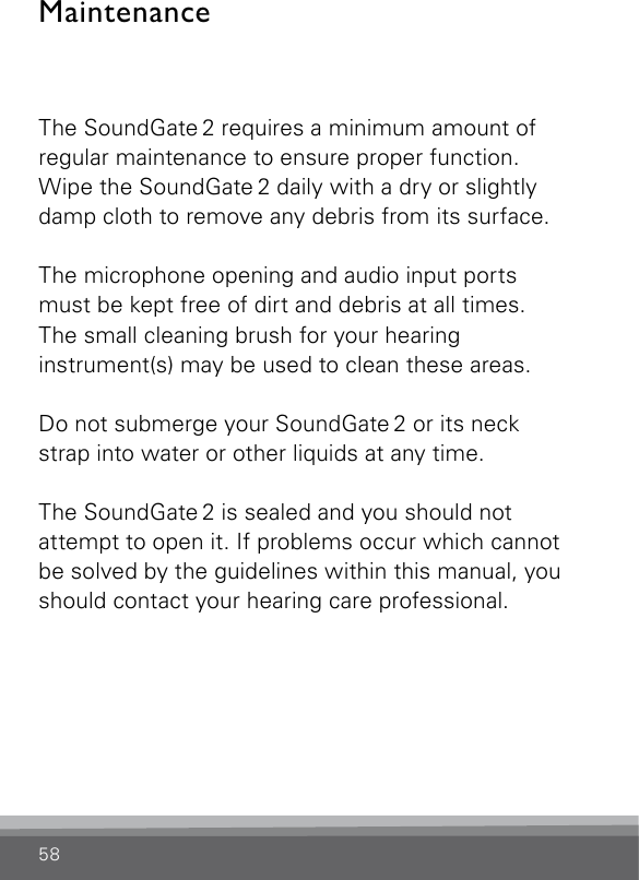 58MaintenanceThe SoundGate 2 requires a minimum amount of regular maintenance to ensure proper function. Wipe the SoundGate 2 daily with a dry or slightly damp cloth to remove any debris from its surface.The microphone opening and audio input ports must be kept free of dirt and debris at all times. The small cleaning brush for your hearing instrument(s) may be used to clean these areas.Do not submerge your SoundGate 2 or its neck strap into water or other liquids at any time.The SoundGate 2 is sealed and you should not attempt to open it. If problems occur which cannot be solved by the guidelines within this manual, you should contact your hearing care professional.