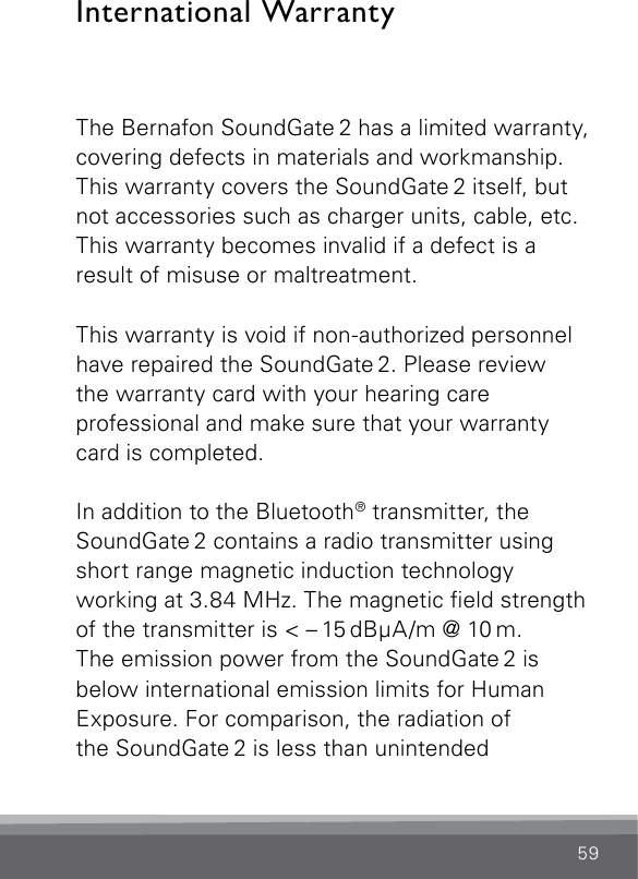 59International WarrantyThe Bernafon SoundGate 2 has a limited warranty, covering defects in materials and workmanship. This warranty covers the SoundGate 2 itself, but not accessories such as charger units, cable, etc. This warranty becomes invalid if a defect is a  result of misuse or maltreatment.This warranty is void if non-authorized personnel have repaired the SoundGate 2. Please review  the warranty card with your hearing care  professional and make sure that your warranty card is completed.In addition to the Bluetooth® transmitter, the SoundGate 2 contains a radio transmitter using short range magnetic induction technology  working at 3.84 MHz. The magnetic eld strength of the transmitter is &lt; – 15 dBµA/m @ 10 m.The emission power from the SoundGate 2 is  below international emission limits for Human Exposure. For comparison, the radiation of  the SoundGate 2 is less than unintended 