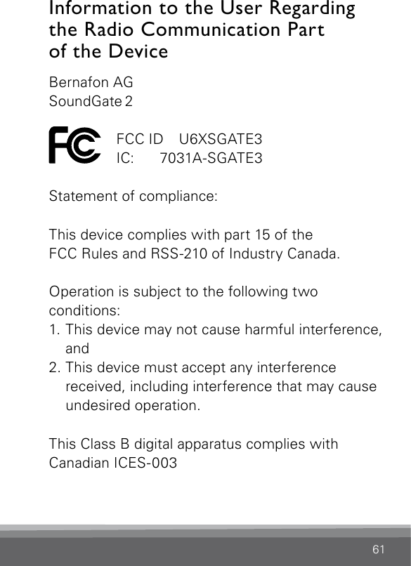 61Information to the User Regarding the Radio Communication Part  of the DeviceBernafon AGSoundGate 2  FCC ID  U6XSGATE3 IC:  7031A-SGATE3Statement of compliance:This device complies with part 15 of the  FCC Rules and RSS-210 of Industry Canada. Operation is subject to the following two  conditions:1. This device may not cause harmful interference, and 2. This device must accept any interference  received, including interference that may cause undesired operation.This Class B digital apparatus complies with  Canadian ICES-003