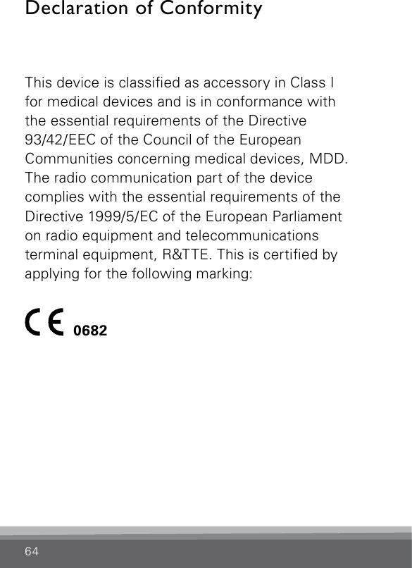 64Declaration of ConformityThis device is classied as accessory in Class I  for medical devices and is in conformance with  the essential requirements of the Directive  93/42/EEC of the Council of the European  Communities concerning medical devices, MDD. The radio communication part of the device complies with the essential requirements of the Directive 1999/5/EC of the European Parliament  on radio equipment and telecommunications  terminal equipment, R&amp;TTE. This is certied by applying for the following marking:  0682