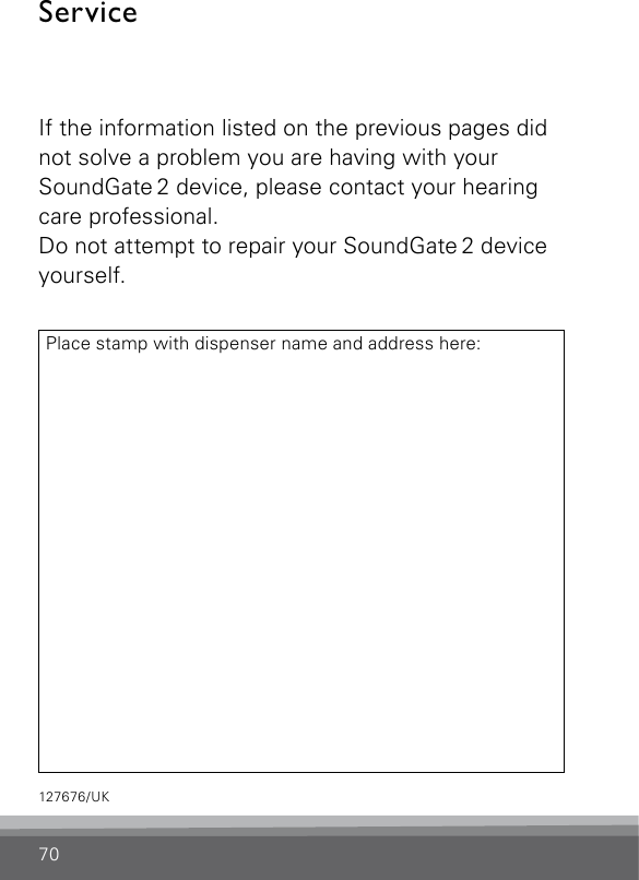 70ServiceIf the information listed on the previous pages did not solve a problem you are having with your SoundGate 2 device, please contact your hearing care professional.Do not attempt to repair your SoundGate 2 device yourself.Place stamp with dispenser name and address here:127676/UK