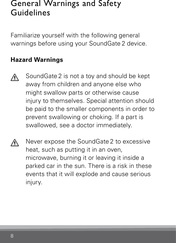 8General Warnings and Safety GuidelinesFamiliarize yourself with the following general warnings before using your SoundGate 2 device.Hazard Warnings  SoundGate 2 is not a toy and should be kept away from children and anyone else who might swallow parts or otherwise cause injury to themselves. Special attention should be paid to the smaller components in order to prevent swallowing or choking. If a part is swallowed, see a doctor immediately.  Never expose the SoundGate 2 to excessive heat, such as putting it in an oven, micro wave, burning it or leaving it inside a parked car in the sun. There is a risk in these events that it will explode and cause serious injury.