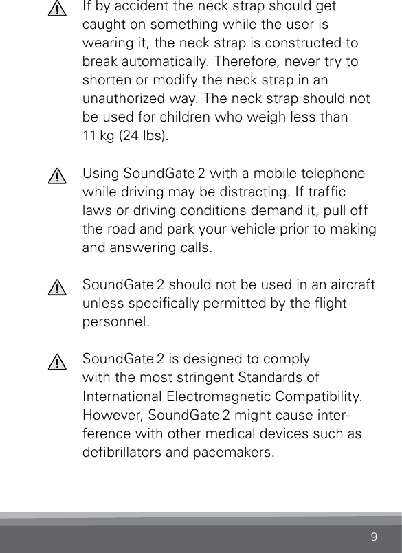 9  If by accident the neck strap should get caught on something while the user is wearing it, the neck strap is constructed to break automatically. Therefore, never try to shorten or modify the neck strap in an unauthorized way. The neck strap should not be used for children who weigh less than 11 kg (24 lbs).  Using SoundGate 2 with a mobile telephone while driving may be distracting. If trafc laws or driving conditions demand it, pull off the road and park your vehicle prior to making and answering calls.  SoundGate 2 should not be used in an aircraft unless specically permitted by the ight  personnel.  SoundGate 2 is designed to comply  with the most stringent Standards of  International Electromagnetic Compatibility. However, SoundGate 2 might cause inter-ference with other medical devices such as debrillators and pacemakers.