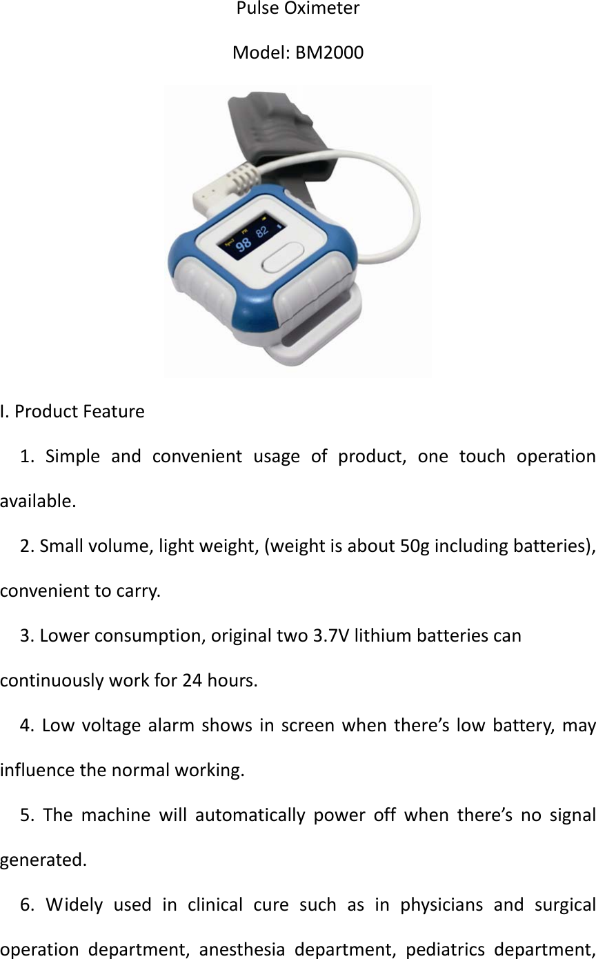 ShanghaiBerryElectronicTechCO.,LtdPulseOximeterModel:BM2000I.ProductFeature1.Simpleandconvenientusageofproduct,onetouchoperationavailable.2.Smallvolume,lightweight,(weightisabout50gincludingbatteries),convenienttocarry.3.Lowerconsumption,originaltwo3.7Vlithiumbatteriescancontinuouslyworkfor24hours.4.Lowvoltagealarmshowsinscreenwhenthere’slowbattery,mayinfluencethenormalworking.5.Themachinewillautomaticallypoweroffwhenthere’snosignalgenerated.6.Widelyusedinclinicalcuresuchasinphysiciansandsurgicaloperationdepartment,anesthesiadepartment,pediatricsdepartment,