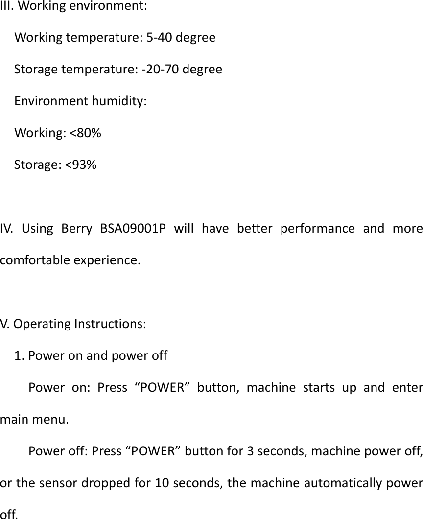 ShanghaiBerryElectronicTechCO.,LtdIII.Workingenvironment:Workingtemperature:5‐40degreeStoragetemperature:‐20‐70degreeEnvironmenthumidity:Working:&lt;80%Storage:&lt;93%IV.UsingBerryBSA09001Pwillhavebetterperformanceandmorecomfortableexperience.V.OperatingInstructions:1.PoweronandpoweroffPoweron:Press“POWER”button,machinestartsupandentermainmenu.Poweroff:Press“POWER”buttonfor3seconds,machinepoweroff,orthesensordroppedfor10seconds,themachineautomaticallypoweroff.