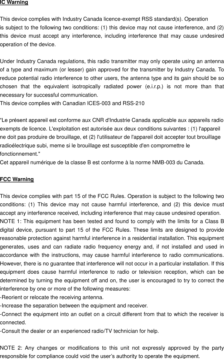 IC Warning  This device complies with Industry Canada licence-exempt RSS standard(s). Operation is subject to the following two conditions: (1) this device may not cause interference, and (2) this  device must  accept  any  interference,  including  interference  that  may  cause  undesired operation of the device.  Under Industry Canada regulations, this radio transmitter may only operate using an antenna of a type and maximum (or lesser) gain approved for the transmitter by Industry Canada. To reduce potential radio interference to other users, the antenna type and its gain should be so chosen  that  the  equivalent  isotropically  radiated  power  (e.i.r.p.)  is  not  more  than  that necessary for successful communication. This device complies with Canadian ICES-003 and RSS-210  “Le présent appareil est conforme aux CNR d&apos;Industrie Canada applicable aux appareils radio exempts de licence. L&apos;exploitation est autorisée aux deux conditions suivantes : (1) l&apos;appareil ne doit pas produire de brouillage, et (2) l&apos;utilisateur de l&apos;appareil doit accepter tout brouillage radioélectrique subi, meme si le brouillage est susceptible d&apos;en compromettre le fonctionnement.&quot; Cet appareil numérique de la classe B est conforme à la norme NMB-003 du Canada.  FCC Warning  This device complies with part 15 of the FCC Rules. Operation is subject to the following two conditions:  (1)  This  device  may  not  cause  harmful  interference,  and  (2)  this  device  must accept any interference received, including interference that may cause undesired operation. NOTE 1: This equipment has been tested and found to comply with the limits for a Class B digital device,  pursuant to  part 15  of  the  FCC  Rules. These  limits  are  designed  to provide reasonable protection against harmful interference in a residential installation. This equipment generates,  uses  and  can  radiate  radio  frequency  energy  and,  if  not  installed  and  used  in accordance with the  instructions, may cause harmful interference to radio communications. However, there is no guarantee that interference will not occur in a particular installation. If this equipment  does  cause  harmful  interference  to  radio  or  television  reception,  which  can  be determined by turning the equipment off and on, the user is encouraged to try to correct the interference by one or more of the following measures: -Reorient or relocate the receiving antenna. -Increase the separation between the equipment and receiver. -Connect the equipment into an outlet on a circuit different from that to which the receiver is connected. -Consult the dealer or an experienced radio/TV technician for help.  NOTE  2:  Any  changes  or  modifications  to  this  unit  not  expressly  approved  by  the  party responsible for compliance could void the user’s authority to operate the equipment. 