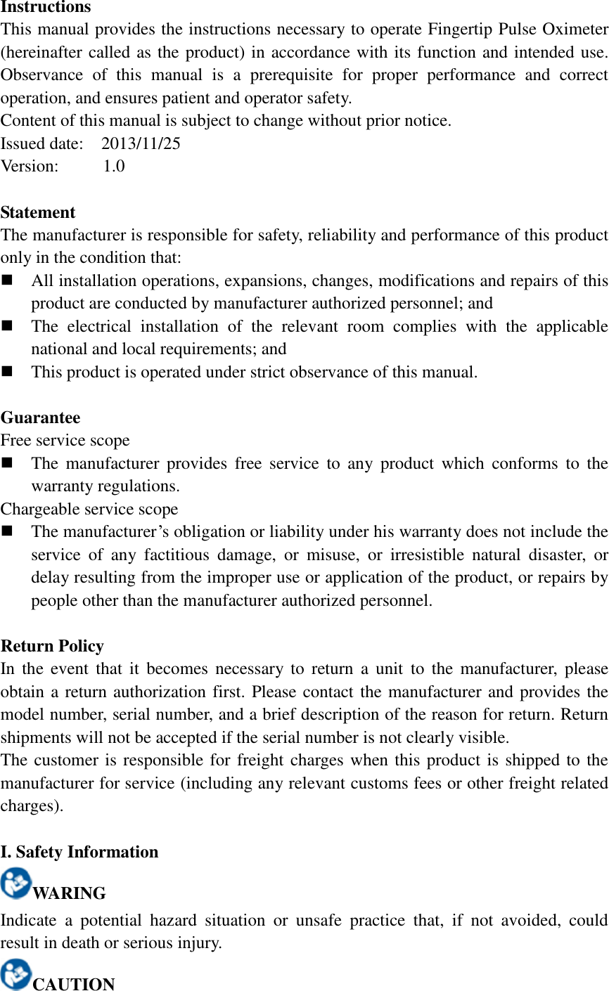 Instructions This manual provides the instructions necessary to operate Fingertip Pulse Oximeter (hereinafter called as the product) in accordance with its function and intended use. Observance  of  this  manual  is  a  prerequisite  for  proper  performance  and  correct operation, and ensures patient and operator safety. Content of this manual is subject to change without prior notice. Issued date: 2013/11/25 Version:    1.0  Statement The manufacturer is responsible for safety, reliability and performance of this product only in the condition that:  All installation operations, expansions, changes, modifications and repairs of this product are conducted by manufacturer authorized personnel; and    The  electrical  installation  of  the  relevant  room  complies  with  the  applicable national and local requirements; and  This product is operated under strict observance of this manual.  Guarantee Free service scope  The  manufacturer  provides  free  service  to  any  product  which  conforms  to  the warranty regulations. Chargeable service scope  The manufacturer’s obligation or liability under his warranty does not include the service  of  any  factitious  damage,  or  misuse,  or  irresistible  natural  disaster,  or delay resulting from the improper use or application of the product, or repairs by people other than the manufacturer authorized personnel.  Return Policy In the event  that  it  becomes  necessary  to  return a unit  to  the  manufacturer, please obtain a return authorization first. Please contact the manufacturer and provides the model number, serial number, and a brief description of the reason for return. Return shipments will not be accepted if the serial number is not clearly visible. The customer is responsible for freight charges when this product is shipped to the manufacturer for service (including any relevant customs fees or other freight related charges).  I. Safety Information WARING Indicate  a  potential  hazard  situation  or  unsafe  practice  that,  if  not  avoided,  could result in death or serious injury. CAUTION 