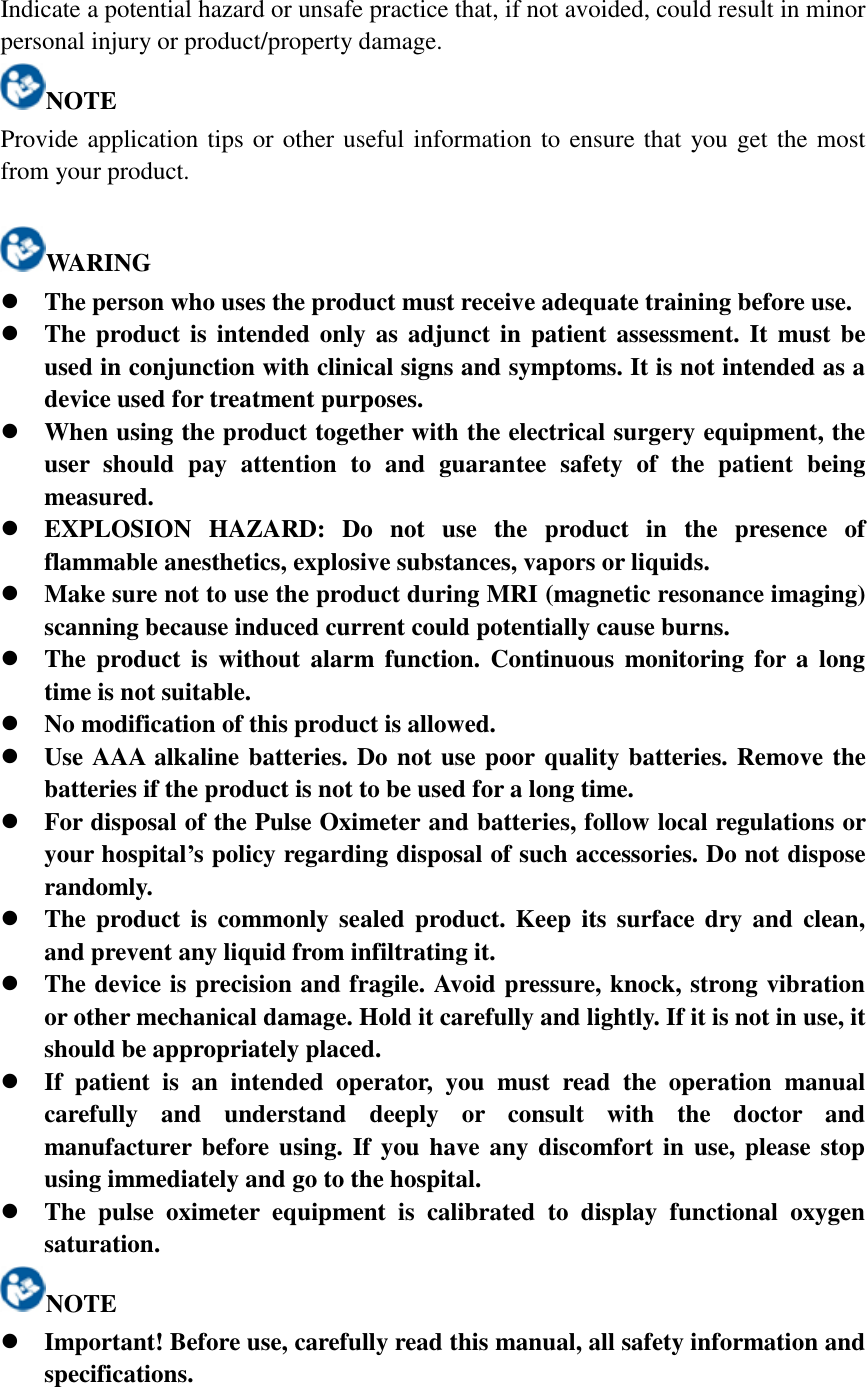 Indicate a potential hazard or unsafe practice that, if not avoided, could result in minor personal injury or product/property damage. NOTE Provide application tips or other useful information to ensure that you get the most from your product.  WARING  The person who uses the product must receive adequate training before use.  The product is intended  only as adjunct in patient assessment. It must be used in conjunction with clinical signs and symptoms. It is not intended as a device used for treatment purposes.  When using the product together with the electrical surgery equipment, the user  should  pay  attention  to  and  guarantee  safety  of  the  patient  being measured.  EXPLOSION  HAZARD:  Do  not  use  the  product  in  the  presence  of flammable anesthetics, explosive substances, vapors or liquids.  Make sure not to use the product during MRI (magnetic resonance imaging) scanning because induced current could potentially cause burns.    The  product is without alarm function.  Continuous  monitoring  for a long time is not suitable.  No modification of this product is allowed.  Use AAA alkaline batteries. Do not use poor quality batteries. Remove the batteries if the product is not to be used for a long time.  For disposal of the Pulse Oximeter and batteries, follow local regulations or your hospital’s policy regarding disposal of such accessories. Do not dispose randomly.  The product  is  commonly  sealed product. Keep its surface dry and clean, and prevent any liquid from infiltrating it.  The device is precision and fragile. Avoid pressure, knock, strong vibration or other mechanical damage. Hold it carefully and lightly. If it is not in use, it should be appropriately placed.  If  patient  is  an  intended  operator,  you  must  read  the  operation  manual carefully  and  understand  deeply  or  consult  with  the  doctor  and manufacturer before using. If you have any discomfort in use, please  stop using immediately and go to the hospital.    The  pulse  oximeter  equipment  is  calibrated  to  display  functional  oxygen saturation. NOTE  Important! Before use, carefully read this manual, all safety information and specifications.  