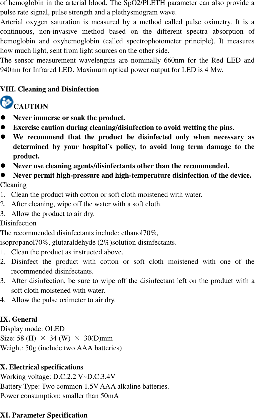 of hemoglobin in the arterial blood. The SpO2/PLETH parameter can also provide a pulse rate signal, pulse strength and a plethysmogram wave. Arterial  oxygen  saturation  is  measured  by  a  method  called  pulse  oximetry.  It  is  a continuous,  non-invasive  method  based  on  the  different  spectra  absorption  of hemoglobin  and  oxyhemoglobin  (called  spectrophotometer  principle).  It  measures how much light, sent from light sources on the other side. The  sensor  measurement  wavelengths  are  nominally  660nm  for  the  Red  LED  and 940nm for Infrared LED. Maximum optical power output for LED is 4 Mw.  VIII. Cleaning and Disinfection CAUTION  Never immerse or soak the product.  Exercise caution during cleaning/disinfection to avoid wetting the pins.  We  recommend  that  the  product  be  disinfected  only  when  necessary  as determined  by  your  hospital’s  policy,  to  avoid  long  term  damage  to  the product.  Never use cleaning agents/disinfectants other than the recommended.  Never permit high-pressure and high-temperature disinfection of the device. Cleaning 1. Clean the product with cotton or soft cloth moistened with water. 2. After cleaning, wipe off the water with a soft cloth. 3. Allow the product to air dry. Disinfection The recommended disinfectants include: ethanol70%, isopropanol70%, glutaraldehyde (2%)solution disinfectants. 1. Clean the product as instructed above. 2. Disinfect  the  product  with  cotton  or  soft  cloth  moistened  with  one  of  the recommended disinfectants. 3. After disinfection, be sure to wipe off the disinfectant left on the product with a soft cloth moistened with water. 4. Allow the pulse oximeter to air dry.  IX. General Display mode: OLED Size: 58 (H)  × 34 (W)  × 30(D)mm Weight: 50g (include two AAA batteries)  X. Electrical specifications Working voltage: D.C.2.2 V~D.C.3.4V Battery Type: Two common 1.5V AAA alkaline batteries.   Power consumption: smaller than 50mA  XI. Parameter Specification 