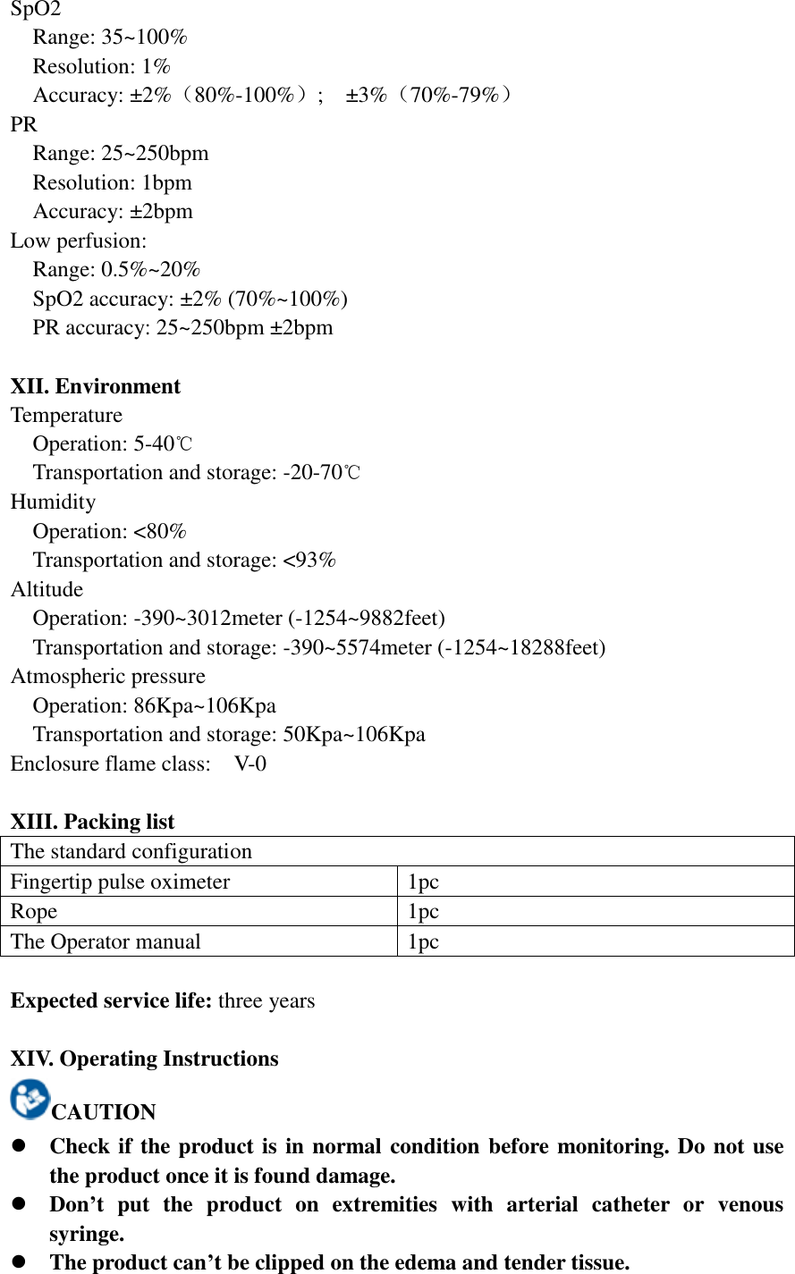 SpO2   Range: 35~100%   Resolution: 1%   Accuracy: ±2%（80%-100%）;    ±3%（70%-79%） PR   Range: 25~250bpm   Resolution: 1bpm   Accuracy: ±2bpm Low perfusion:    Range: 0.5%~20% SpO2 accuracy: ±2% (70%~100%) PR accuracy: 25~250bpm ±2bpm  XII. Environment Temperature Operation: 5-40℃   Transportation and storage: -20-70℃ Humidity   Operation: &lt;80%   Transportation and storage: &lt;93% Altitude   Operation: -390~3012meter (-1254~9882feet)   Transportation and storage: -390~5574meter (-1254~18288feet) Atmospheric pressure   Operation: 86Kpa~106Kpa   Transportation and storage: 50Kpa~106Kpa Enclosure flame class:    V-0  XIII. Packing list The standard configuration Fingertip pulse oximeter 1pc Rope 1pc The Operator manual 1pc  Expected service life: three years  XIV. Operating Instructions CAUTION  Check if the product is in normal condition before monitoring. Do not use the product once it is found damage.  Don’t  put  the  product  on  extremities  with  arterial  catheter  or  venous syringe.  The product can’t be clipped on the edema and tender tissue. 