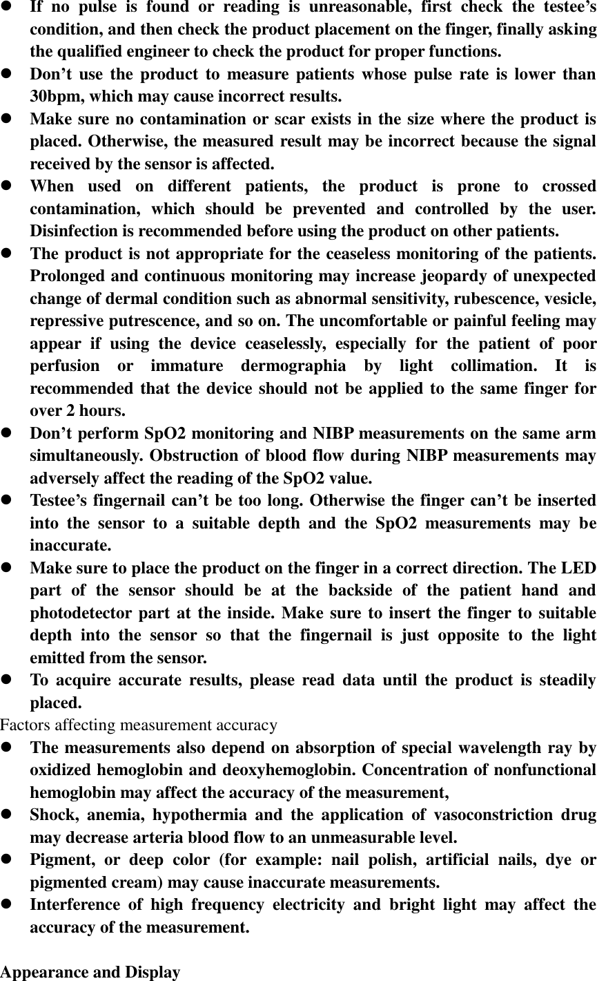  If  no  pulse  is  found  or  reading  is  unreasonable,  first  check  the  testee’s condition, and then check the product placement on the finger, finally asking the qualified engineer to check the product for proper functions.  Don’t use the product  to  measure  patients  whose pulse  rate  is  lower than 30bpm, which may cause incorrect results.  Make sure no contamination or scar exists in the size where the product is placed. Otherwise, the measured result may be incorrect because the signal received by the sensor is affected.  When  used  on  different  patients,  the  product  is  prone  to  crossed contamination,  which  should  be  prevented  and  controlled  by  the  user. Disinfection is recommended before using the product on other patients.  The product is not appropriate for the ceaseless monitoring of the patients. Prolonged and continuous monitoring may increase jeopardy of unexpected change of dermal condition such as abnormal sensitivity, rubescence, vesicle, repressive putrescence, and so on. The uncomfortable or painful feeling may appear  if  using  the  device  ceaselessly,  especially  for  the  patient  of  poor perfusion  or  immature  dermographia  by  light  collimation.  It  is recommended that the device should not be applied to the same finger for over 2 hours.  Don’t perform SpO2 monitoring and NIBP measurements on the same arm simultaneously. Obstruction of blood flow during NIBP measurements may adversely affect the reading of the SpO2 value.  Testee’s fingernail can’t be too long. Otherwise the finger can’t be inserted into  the  sensor  to  a  suitable  depth  and  the  SpO2  measurements  may  be inaccurate.  Make sure to place the product on the finger in a correct direction. The LED part  of  the  sensor  should  be  at  the  backside  of  the  patient  hand  and photodetector part at the inside. Make sure to insert the finger to suitable depth  into  the  sensor  so  that  the  fingernail  is  just  opposite  to  the  light emitted from the sensor.  To  acquire  accurate  results,  please  read  data  until  the  product  is  steadily placed. Factors affecting measurement accuracy  The measurements also depend on absorption of special wavelength ray by oxidized hemoglobin and deoxyhemoglobin. Concentration of nonfunctional hemoglobin may affect the accuracy of the measurement,  Shock,  anemia,  hypothermia  and  the  application  of  vasoconstriction  drug may decrease arteria blood flow to an unmeasurable level.  Pigment,  or  deep  color  (for  example:  nail  polish,  artificial  nails,  dye  or pigmented cream) may cause inaccurate measurements.  Interference  of  high  frequency  electricity  and  bright  light  may  affect  the accuracy of the measurement.  Appearance and Display 