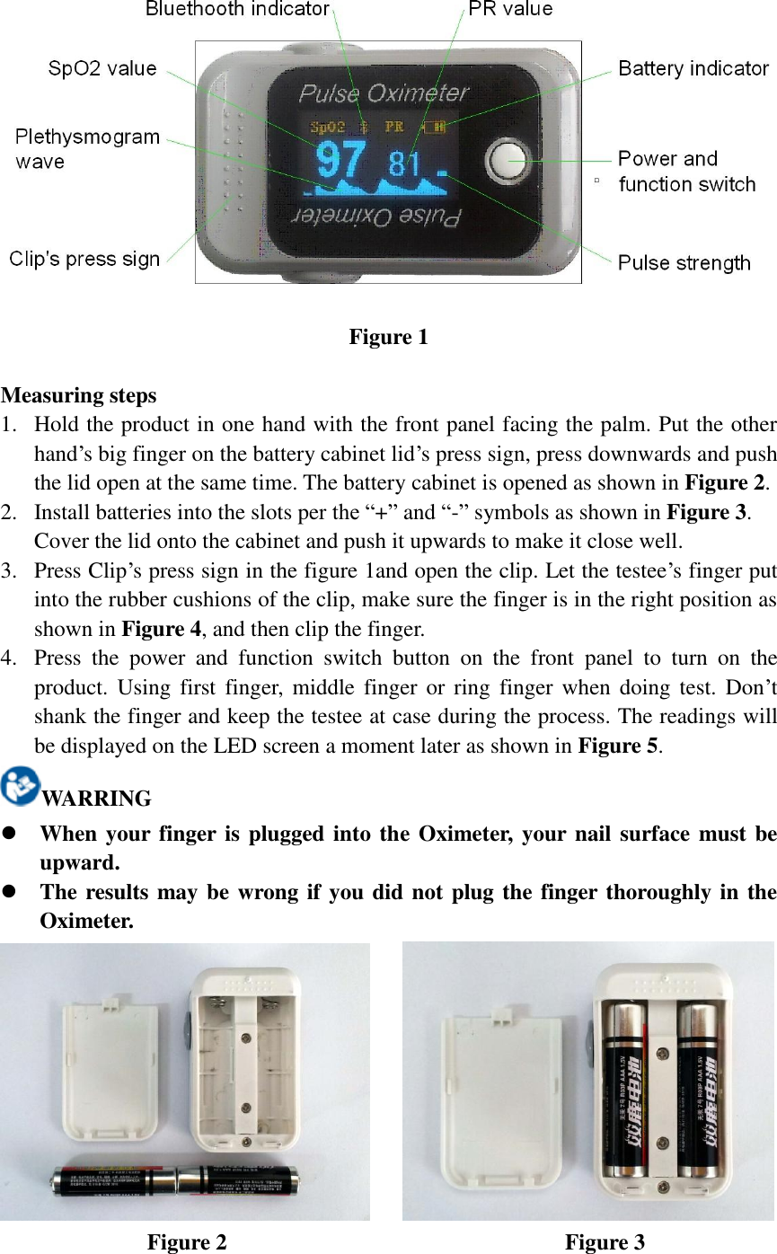  Figure 1  Measuring steps 1. Hold the product in one hand with the front panel facing the palm. Put the other hand’s big finger on the battery cabinet lid’s press sign, press downwards and push the lid open at the same time. The battery cabinet is opened as shown in Figure 2. 2. Install batteries into the slots per the “+” and “-” symbols as shown in Figure 3. Cover the lid onto the cabinet and push it upwards to make it close well. 3. Press Clip’s press sign in the figure 1and open the clip. Let the testee’s finger put into the rubber cushions of the clip, make sure the finger is in the right position as shown in Figure 4, and then clip the finger. 4. Press  the  power  and  function  switch  button  on  the  front  panel  to  turn  on  the product. Using  first  finger, middle  finger  or ring finger when doing  test.  Don’t shank the finger and keep the testee at case during the process. The readings will be displayed on the LED screen a moment later as shown in Figure 5. WARRING  When your finger is plugged into the Oximeter, your nail surface must be upward.  The results may be wrong if you did not plug the finger thoroughly in the Oximeter.      Figure 2                                                            Figure 3   