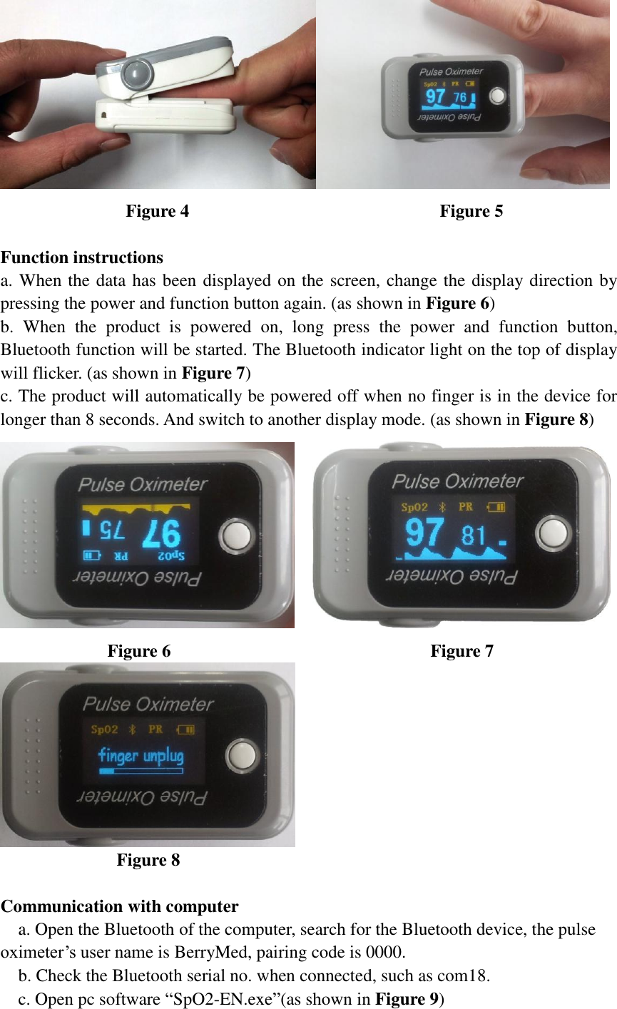  Figure 4                                                        Figure 5  Function instructions a. When the data has been displayed on the screen, change the display direction by pressing the power and function button again. (as shown in Figure 6) b.  When  the  product  is  powered  on,  long  press  the  power  and  function  button, Bluetooth function will be started. The Bluetooth indicator light on the top of display will flicker. (as shown in Figure 7) c. The product will automatically be powered off when no finger is in the device for longer than 8 seconds. And switch to another display mode. (as shown in Figure 8)                  Figure 6                                                          Figure 7                 Figure 8                             Communication with computer   a. Open the Bluetooth of the computer, search for the Bluetooth device, the pulse oximeter’s user name is BerryMed, pairing code is 0000.   b. Check the Bluetooth serial no. when connected, such as com18.   c. Open pc software “SpO2-EN.exe”(as shown in Figure 9) 