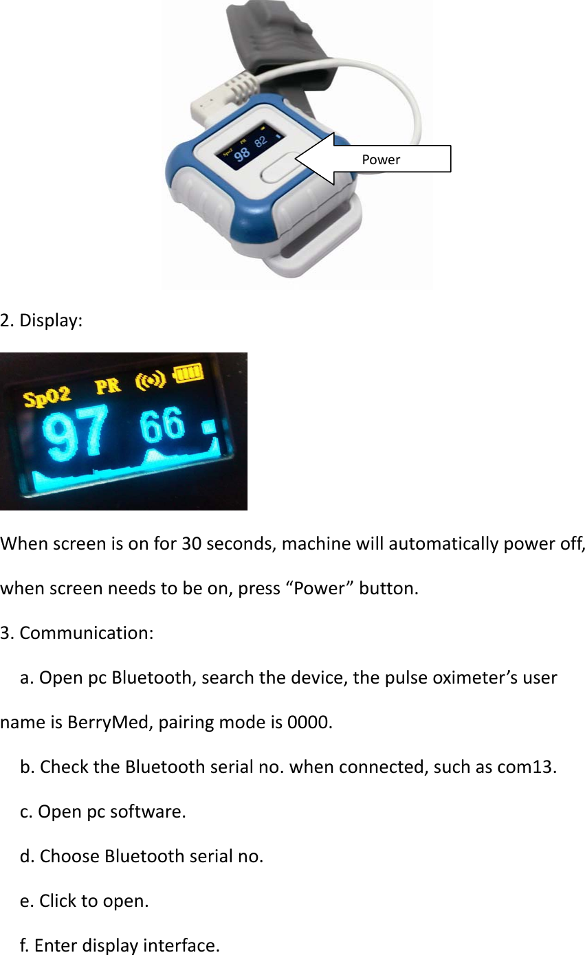 ShanghaiBerryElectronicTechCO.,Ltd2.Display:Whenscreenisonfor30seconds,machinewillautomaticallypoweroff,whenscreenneedstobeon,press“Power”button.3.Communication:a.OpenpcBluetooth,searchthedevice,thepulseoximeter’susernameisBerryMed,pairingmodeis0000.b.ChecktheBluetoothserialno.whenconnected,suchascom13.c.Openpcsoftware.d.ChooseBluetoothserialno.e.Clicktoopen.f.Enterdisplayinterface.Power